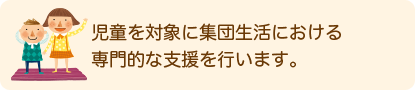 児童を対象に集団生活における専門的な支援を行います。